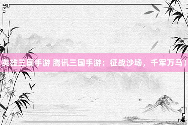 英雄三国手游 腾讯三国手游：征战沙场，千军万马！