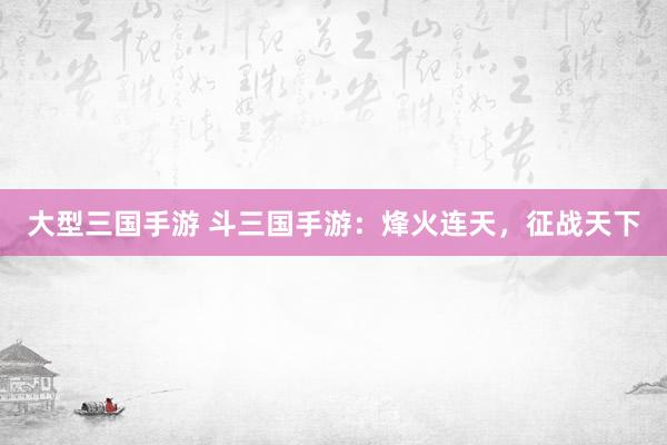 大型三国手游 斗三国手游：烽火连天，征战天下