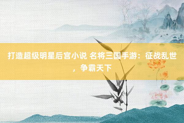 打造超级明星后宫小说 名将三国手游：征战乱世，争霸天下