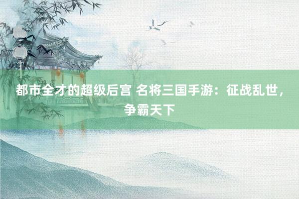 都市全才的超级后宫 名将三国手游：征战乱世，争霸天下