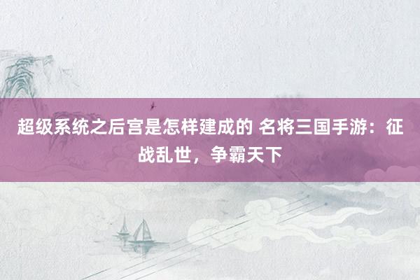 超级系统之后宫是怎样建成的 名将三国手游：征战乱世，争霸天下
