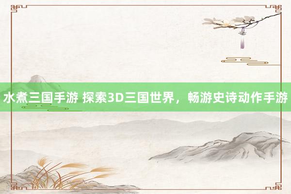 水煮三国手游 探索3D三国世界，畅游史诗动作手游
