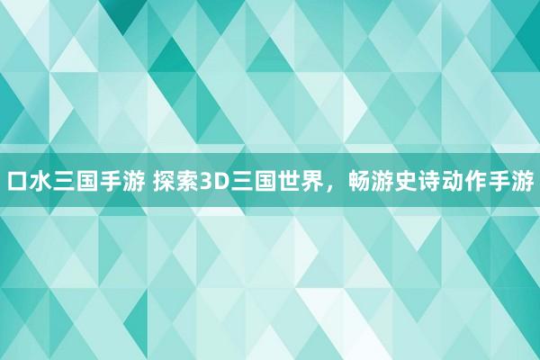 口水三国手游 探索3D三国世界，畅游史诗动作手游
