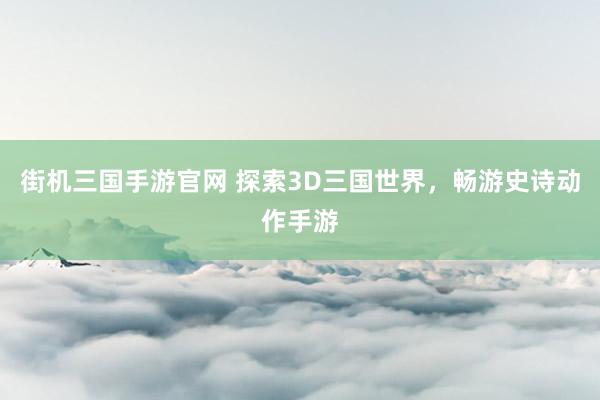 街机三国手游官网 探索3D三国世界，畅游史诗动作手游