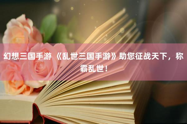 幻想三国手游 《乱世三国手游》助您征战天下，称霸乱世！