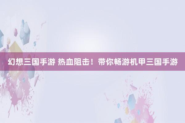 幻想三国手游 热血阻击！带你畅游机甲三国手游