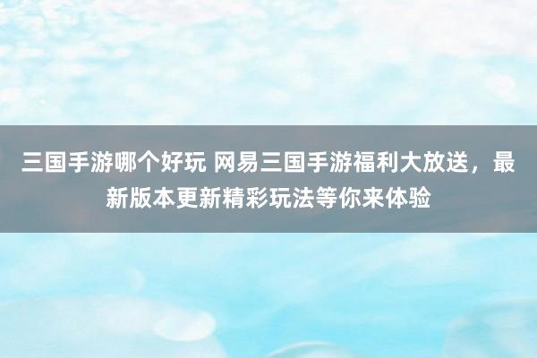 三国手游哪个好玩 网易三国手游福利大放送，最新版本更新精彩玩法等你来体验