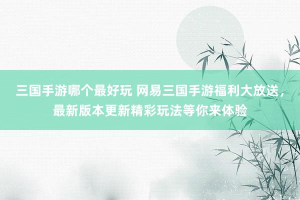 三国手游哪个最好玩 网易三国手游福利大放送，最新版本更新精彩玩法等你来体验