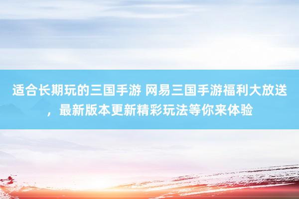 适合长期玩的三国手游 网易三国手游福利大放送，最新版本更新精彩玩法等你来体验