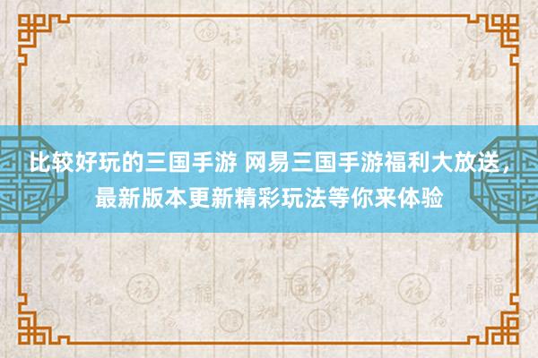 比较好玩的三国手游 网易三国手游福利大放送，最新版本更新精彩玩法等你来体验