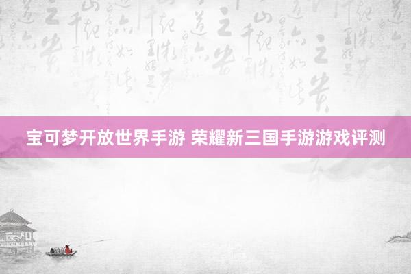 宝可梦开放世界手游 荣耀新三国手游游戏评测