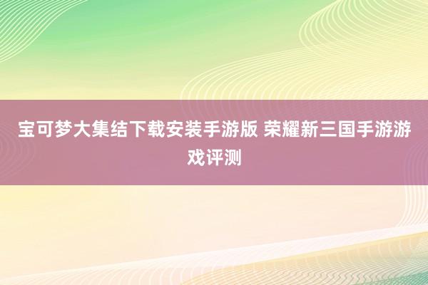 宝可梦大集结下载安装手游版 荣耀新三国手游游戏评测