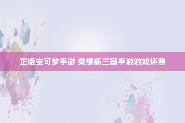 正版宝可梦手游 荣耀新三国手游游戏评测