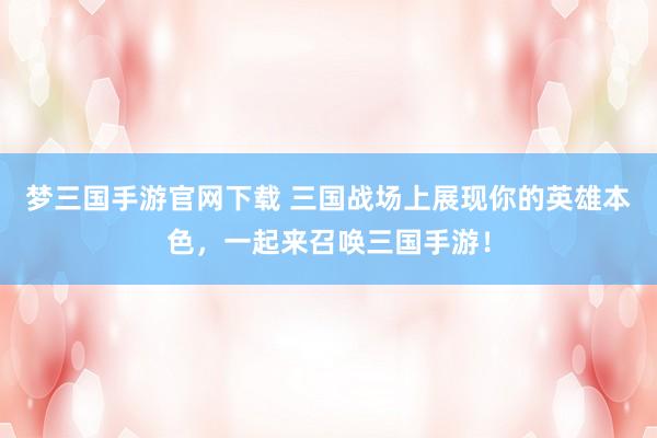 梦三国手游官网下载 三国战场上展现你的英雄本色，一起来召唤三国手游！
