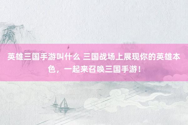 英雄三国手游叫什么 三国战场上展现你的英雄本色，一起来召唤三国手游！