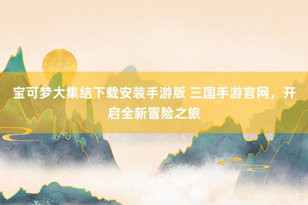 宝可梦大集结下载安装手游版 三国手游官网，开启全新冒险之旅
