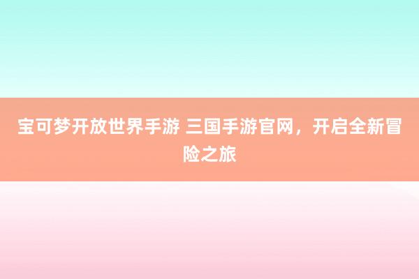 宝可梦开放世界手游 三国手游官网，开启全新冒险之旅