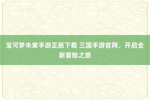 宝可梦朱紫手游正版下载 三国手游官网，开启全新冒险之旅