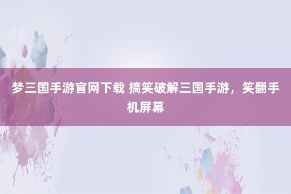 梦三国手游官网下载 搞笑破解三国手游，笑翻手机屏幕