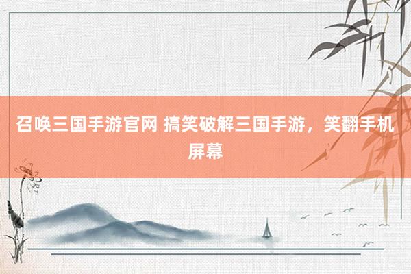 召唤三国手游官网 搞笑破解三国手游，笑翻手机屏幕