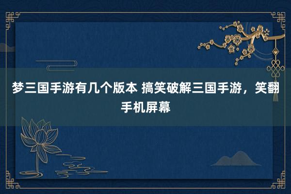 梦三国手游有几个版本 搞笑破解三国手游，笑翻手机屏幕