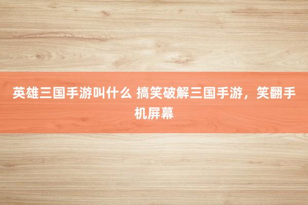英雄三国手游叫什么 搞笑破解三国手游，笑翻手机屏幕