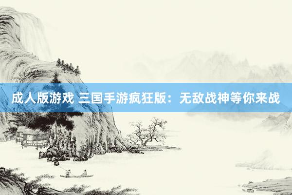 成人版游戏 三国手游疯狂版：无敌战神等你来战