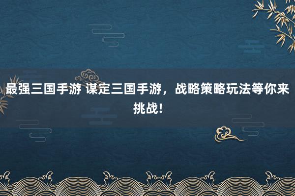 最强三国手游 谋定三国手游，战略策略玩法等你来挑战!