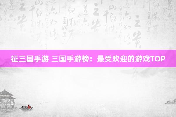 征三国手游 三国手游榜：最受欢迎的游戏TOP