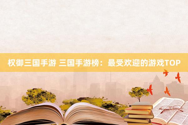 权御三国手游 三国手游榜：最受欢迎的游戏TOP