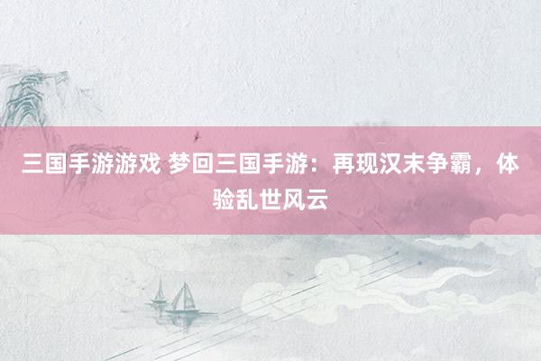 三国手游游戏 梦回三国手游：再现汉末争霸，体验乱世风云