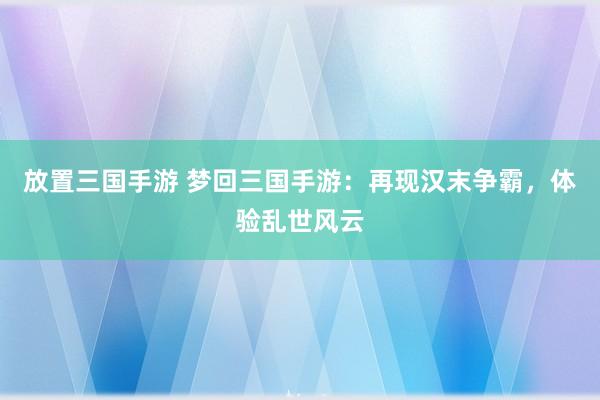 放置三国手游 梦回三国手游：再现汉末争霸，体验乱世风云