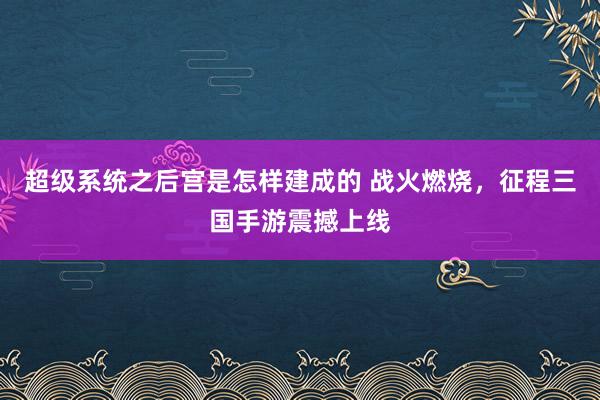 超级系统之后宫是怎样建成的 战火燃烧，征程三国手游震撼上线