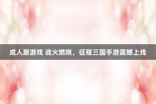 成人版游戏 战火燃烧，征程三国手游震撼上线