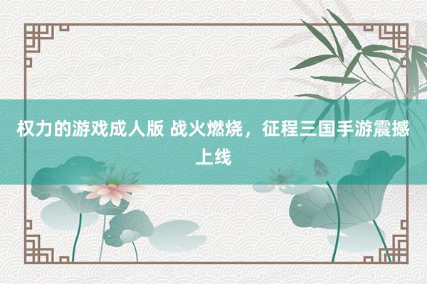 权力的游戏成人版 战火燃烧，征程三国手游震撼上线