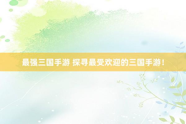 最强三国手游 探寻最受欢迎的三国手游！