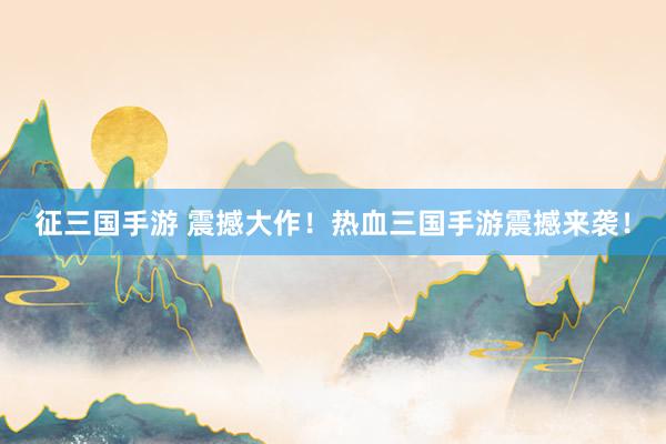 征三国手游 震撼大作！热血三国手游震撼来袭！
