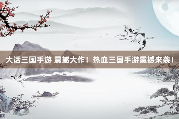大话三国手游 震撼大作！热血三国手游震撼来袭！