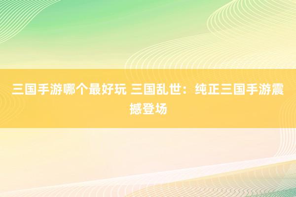 三国手游哪个最好玩 三国乱世：纯正三国手游震撼登场