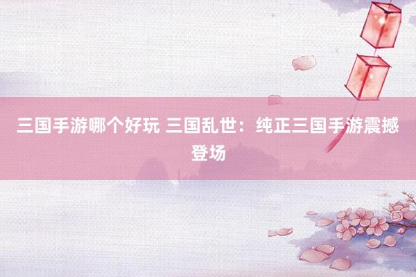 三国手游哪个好玩 三国乱世：纯正三国手游震撼登场