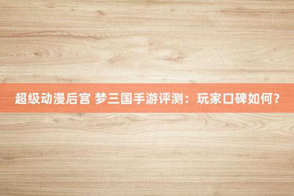超级动漫后宫 梦三国手游评测：玩家口碑如何？