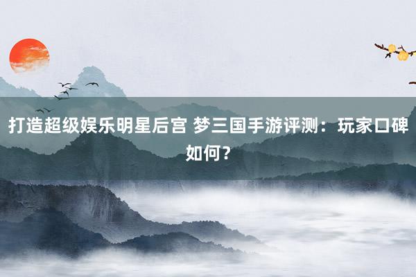 打造超级娱乐明星后宫 梦三国手游评测：玩家口碑如何？