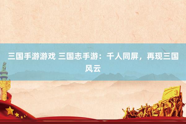 三国手游游戏 三国志手游：千人同屏，再现三国风云