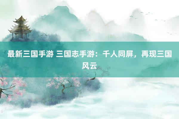 最新三国手游 三国志手游：千人同屏，再现三国风云