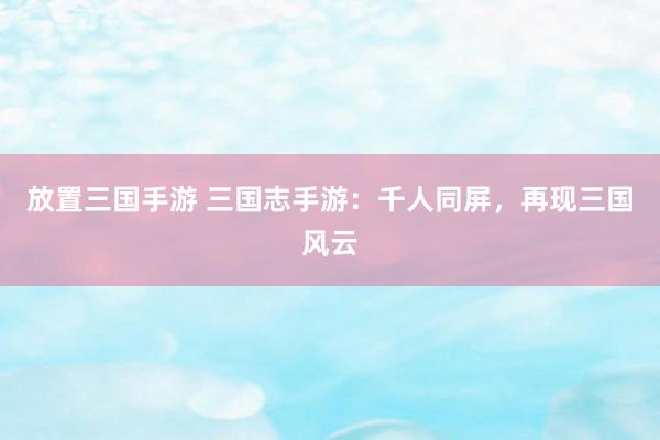 放置三国手游 三国志手游：千人同屏，再现三国风云