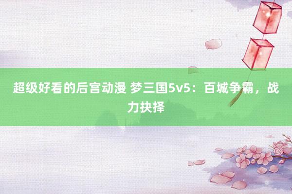 超级好看的后宫动漫 梦三国5v5：百城争霸，战力抉择