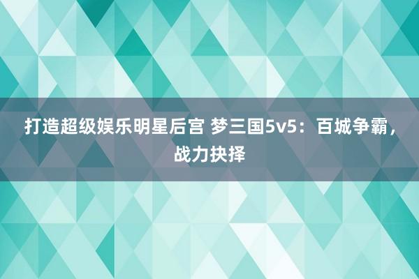 打造超级娱乐明星后宫 梦三国5v5：百城争霸，战力抉择