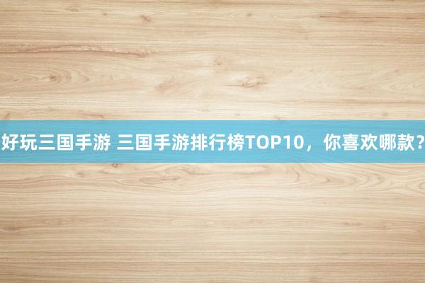 好玩三国手游 三国手游排行榜TOP10，你喜欢哪款？