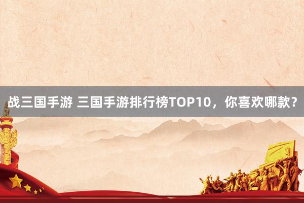 战三国手游 三国手游排行榜TOP10，你喜欢哪款？