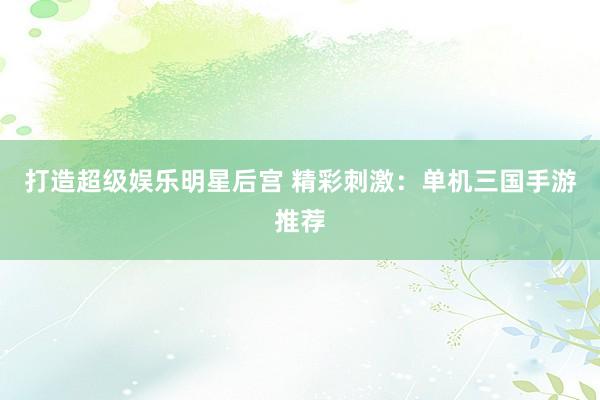 打造超级娱乐明星后宫 精彩刺激：单机三国手游推荐